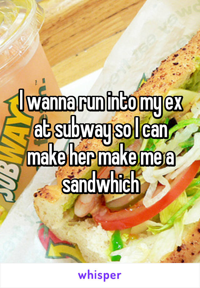 I wanna run into my ex at subway so I can make her make me a sandwhich