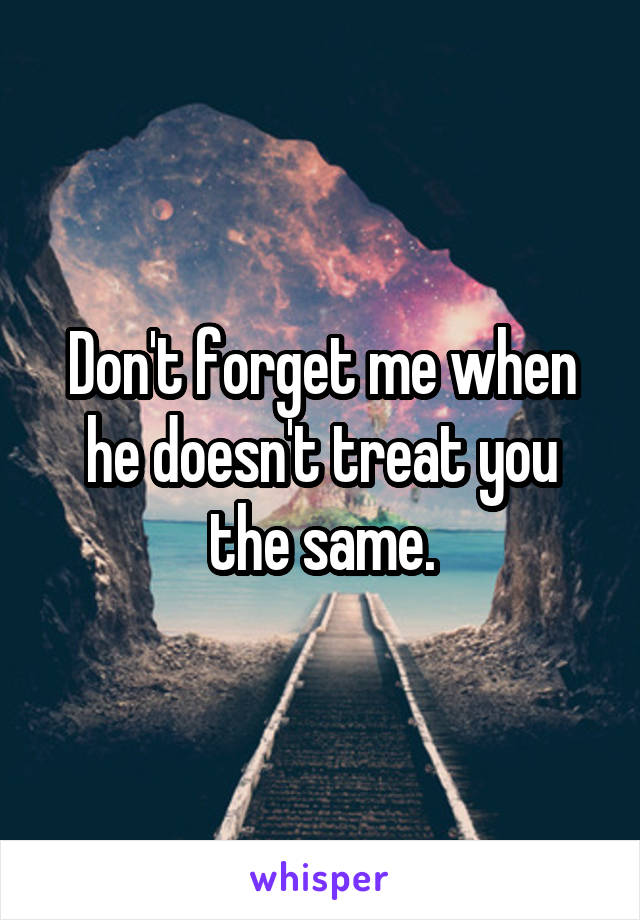 Don't forget me when he doesn't treat you the same.