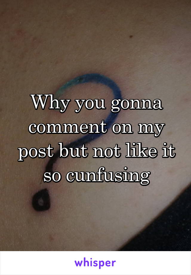 Why you gonna comment on my post but not like it so cunfusing