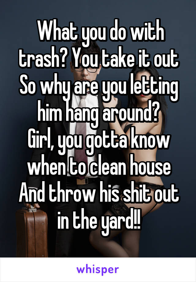  What you do with trash? You take it out
So why are you letting him hang around?
Girl, you gotta know when to clean house
And throw his shit out in the yard!!
