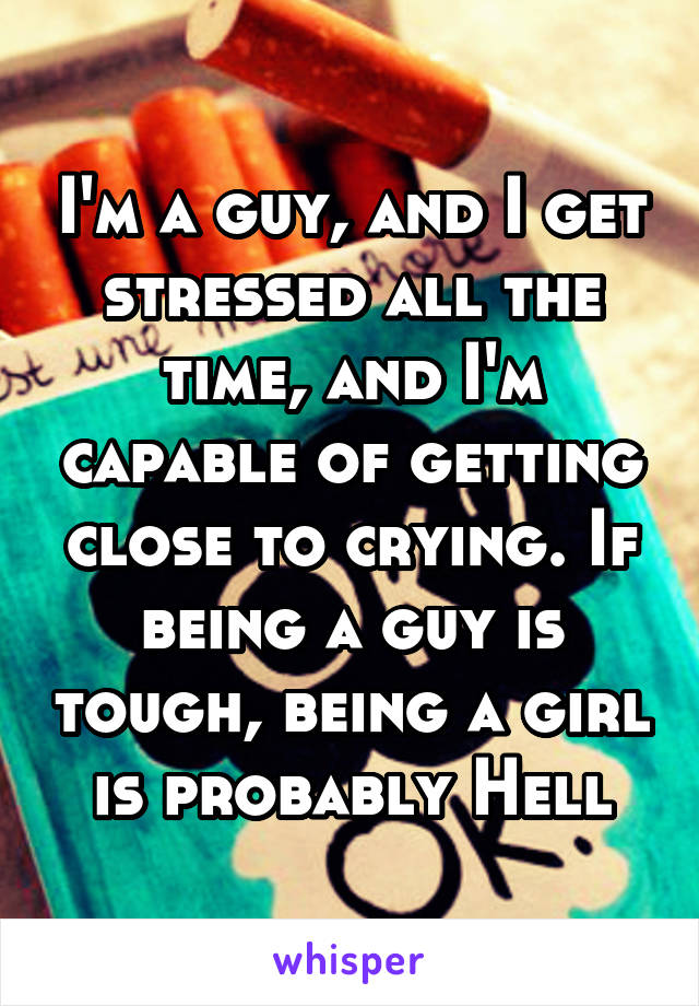 I'm a guy, and I get stressed all the time, and I'm capable of getting close to crying. If being a guy is tough, being a girl is probably Hell