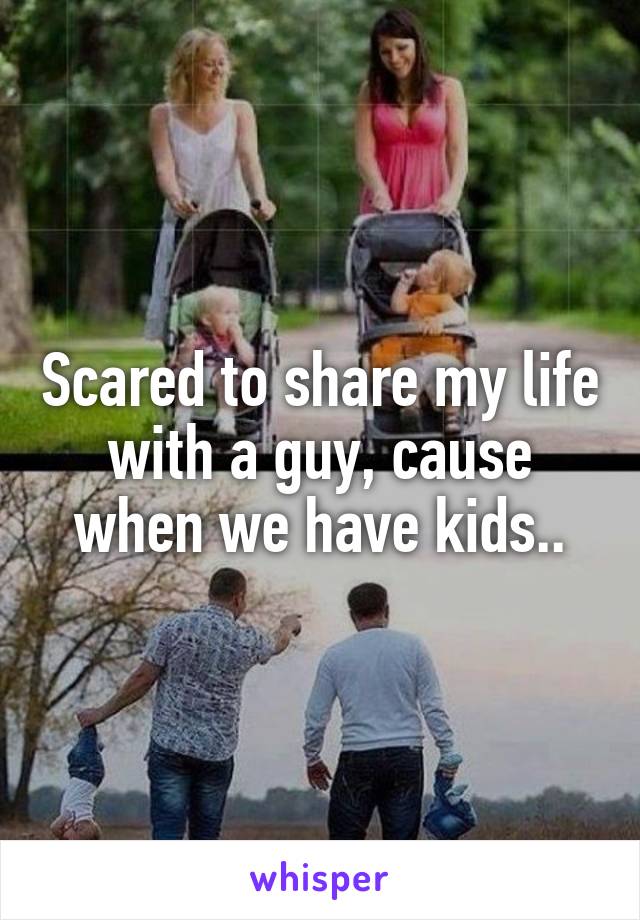 Scared to share my life with a guy, cause when we have kids..