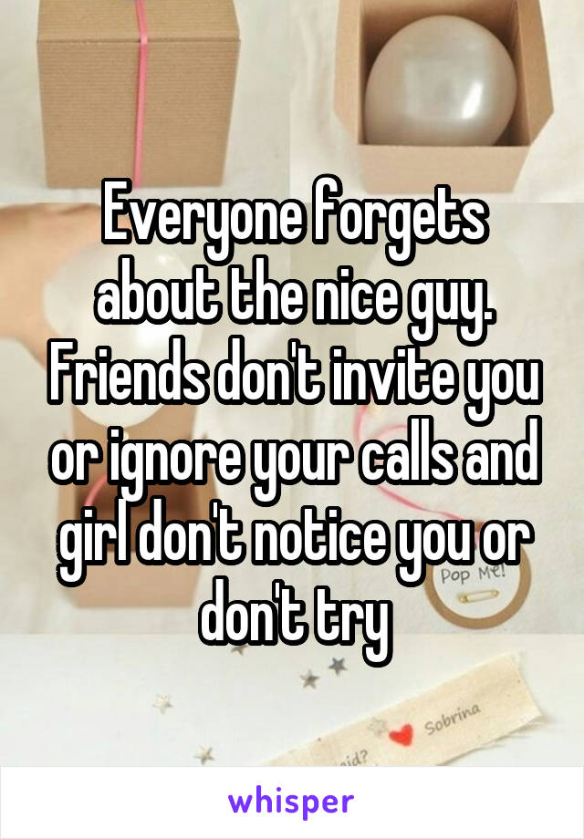 Everyone forgets about the nice guy. Friends don't invite you or ignore your calls and girl don't notice you or don't try