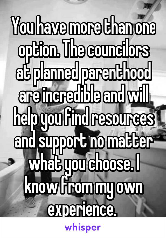 You have more than one option. The councilors at planned parenthood are incredible and will help you find resources and support no matter what you choose. I know from my own experience. 
