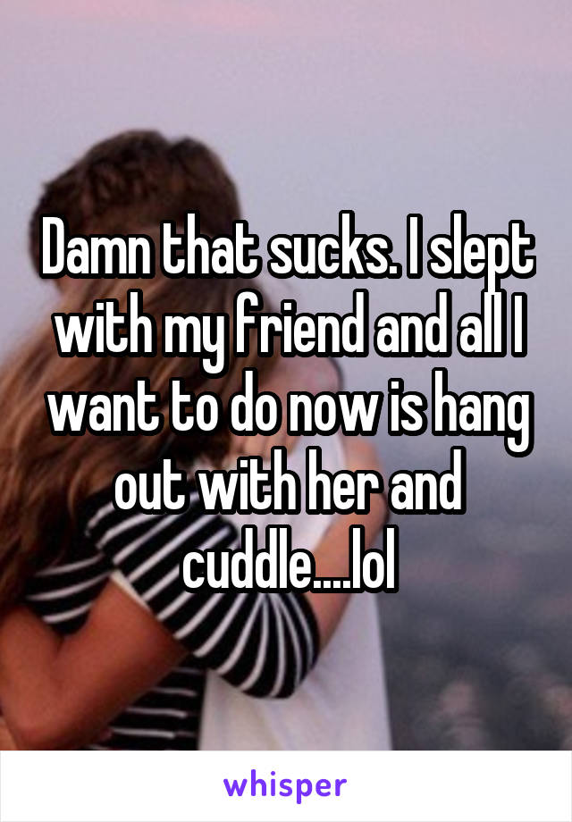 Damn that sucks. I slept with my friend and all I want to do now is hang out with her and cuddle....lol
