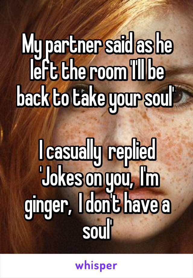 My partner said as he left the room 'I'll be back to take your soul' 

I casually  replied
 'Jokes on you,  I'm ginger,  I don't have a soul'