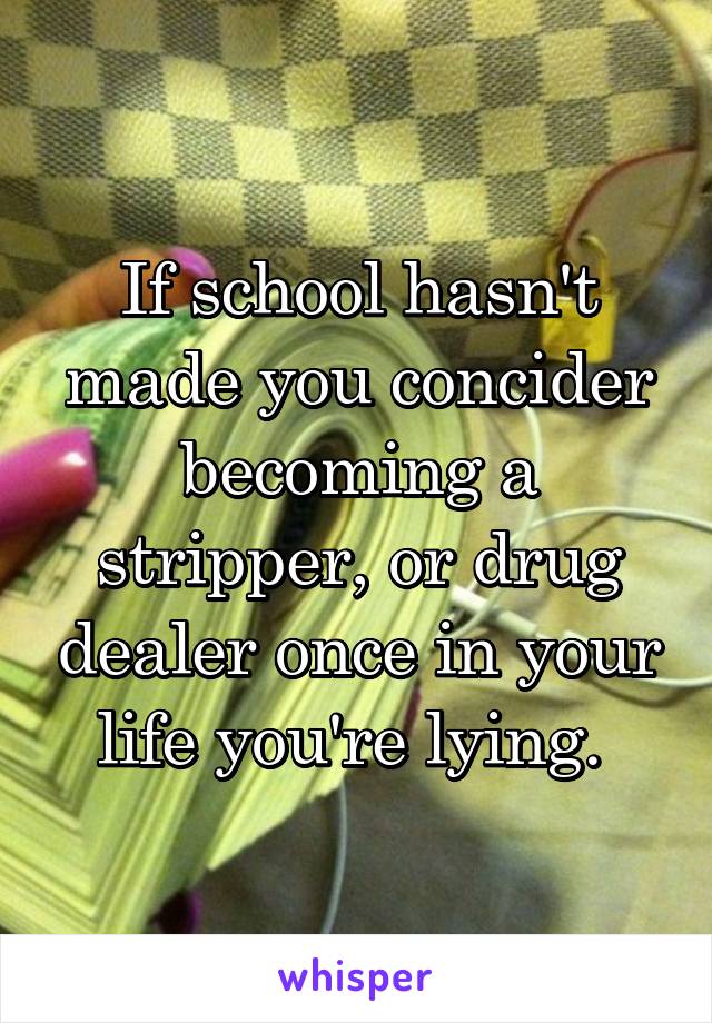 If school hasn't made you concider becoming a stripper, or drug dealer once in your life you're lying. 