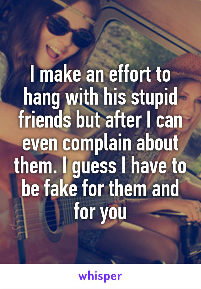 I make an effort to hang with his stupid friends but after I can even complain about them. I guess I have to be fake for them and for you