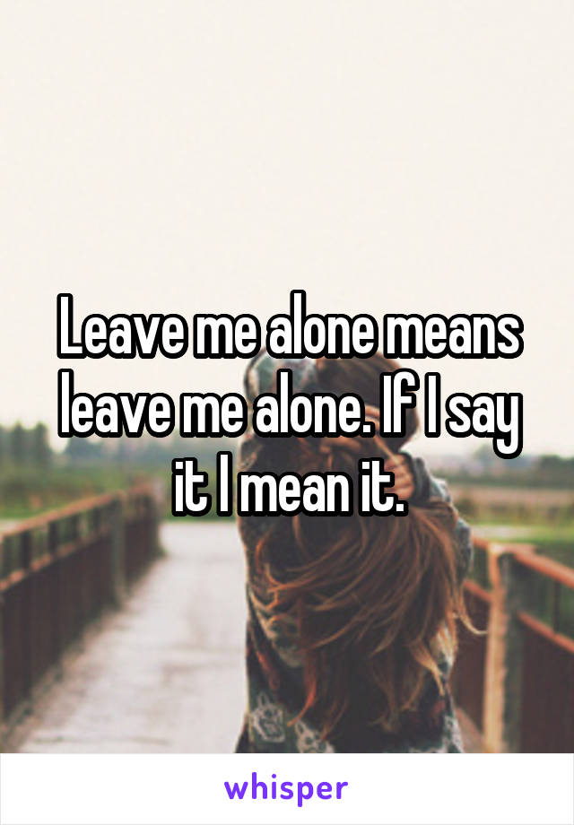 Leave me alone means leave me alone. If I say it I mean it.