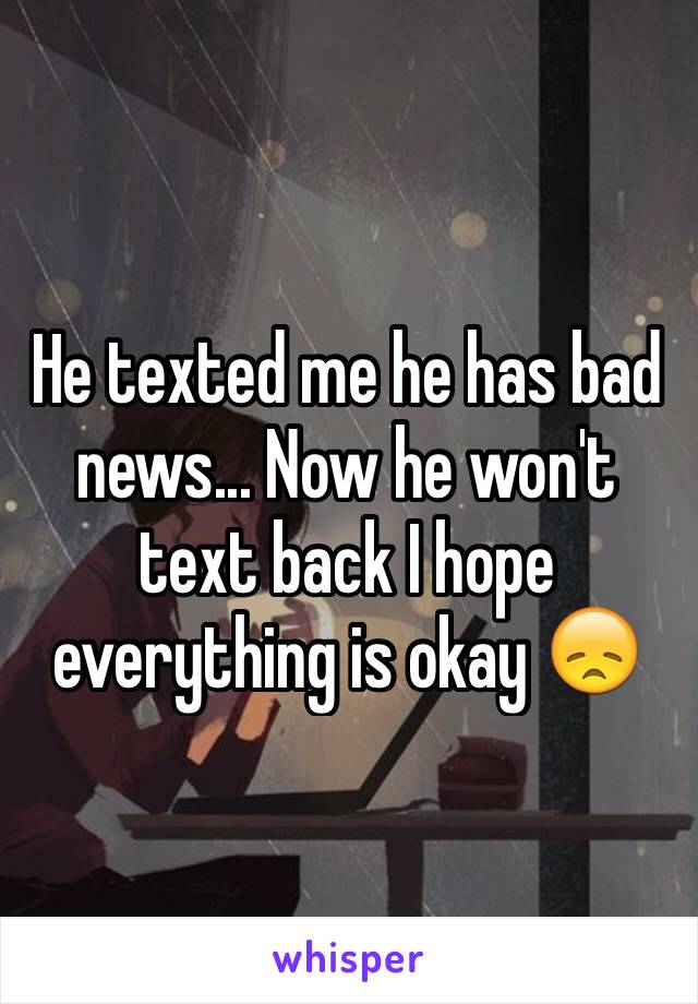 He texted me he has bad news... Now he won't text back I hope everything is okay 😞