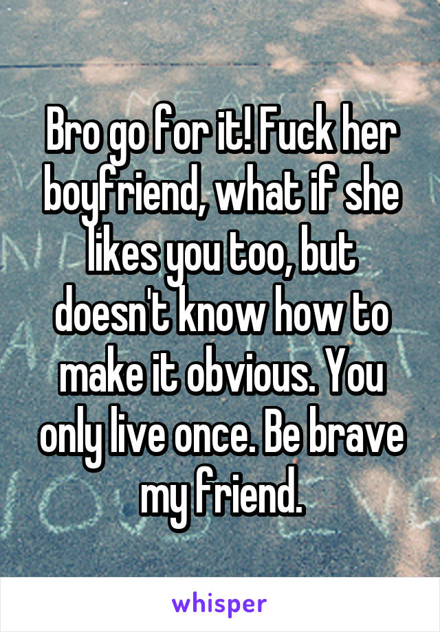 Bro go for it! Fuck her boyfriend, what if she likes you too, but doesn't know how to make it obvious. You only live once. Be brave my friend.