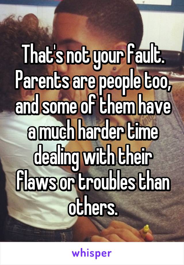That's not your fault. Parents are people too, and some of them have a much harder time dealing with their flaws or troubles than others.