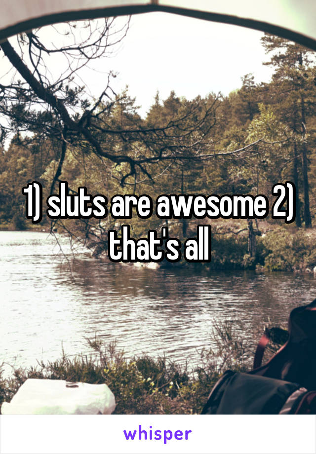 1) sluts are awesome 2) that's all