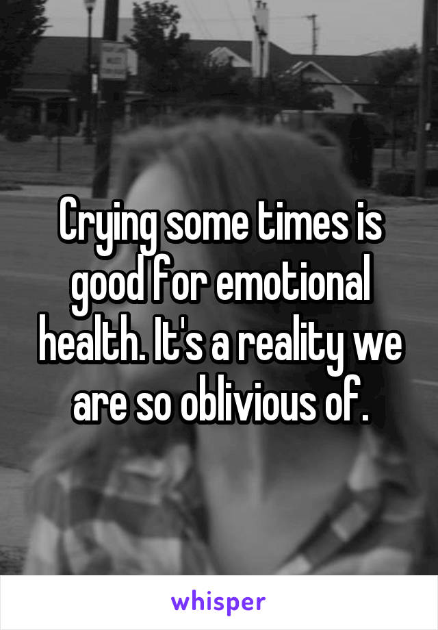 Crying some times is good for emotional health. It's a reality we are so oblivious of.