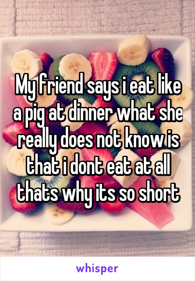 My friend says i eat like a pig at dinner what she really does not know is that i dont eat at all thats why its so short