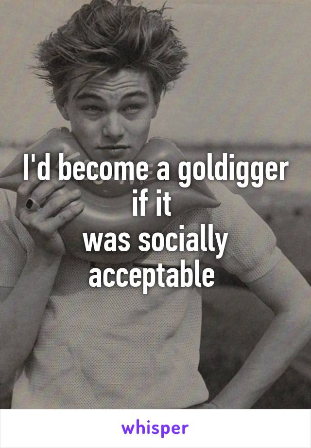 I'd become a goldigger if it 
was socially acceptable 