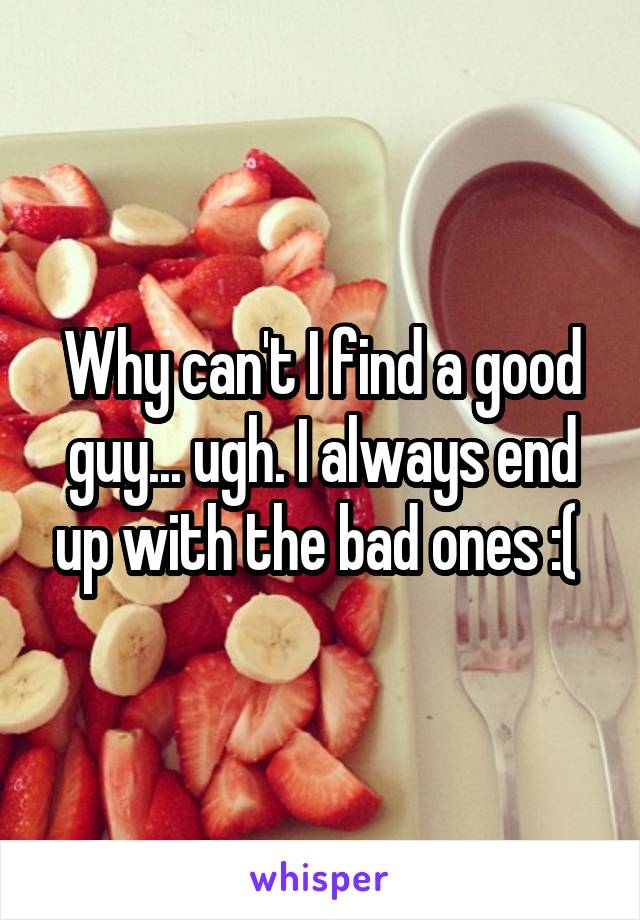 Why can't I find a good guy... ugh. I always end up with the bad ones :( 
