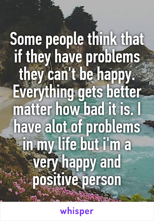 Some people think that if they have problems they can't be happy. Everything gets better matter how bad it is. I have alot of problems in my life but i'm a very happy and positive person