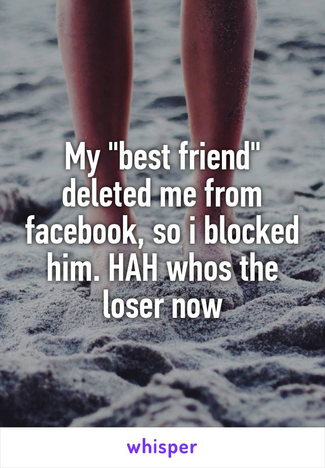 My "best friend" deleted me from facebook, so i blocked him. HAH whos the loser now