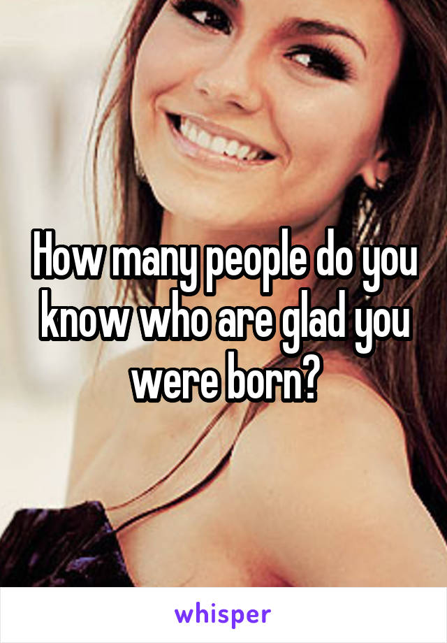 How many people do you know who are glad you were born?