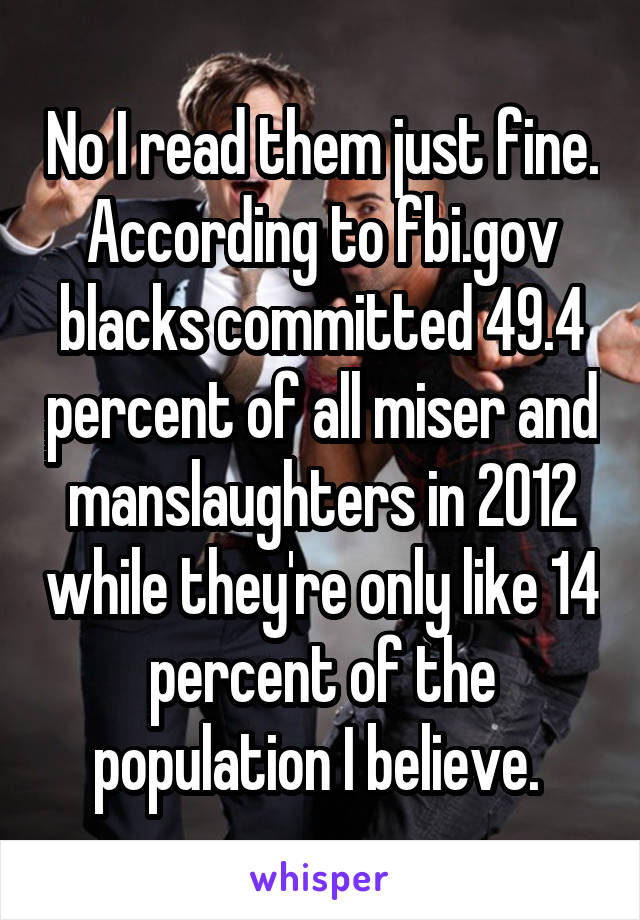 No I read them just fine. According to fbi.gov blacks committed 49.4 percent of all miser and manslaughters in 2012 while they're only like 14 percent of the population I believe. 