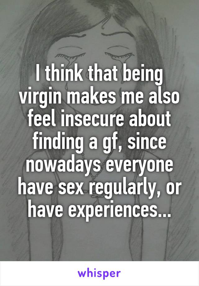 I think that being virgin makes me also feel insecure about finding a gf, since nowadays everyone have sex regularly, or have experiences...