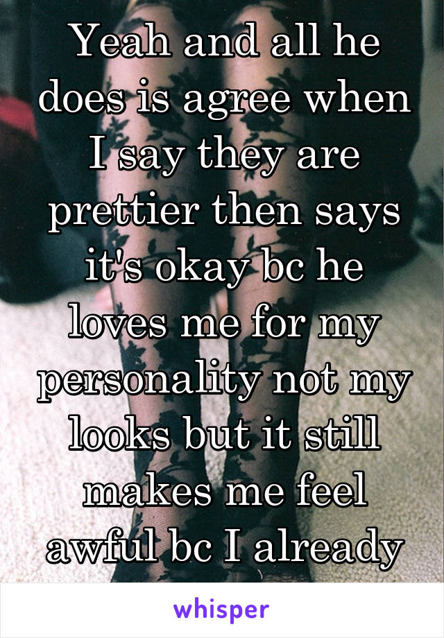 Yeah and all he does is agree when I say they are prettier then says it's okay bc he loves me for my personality not my looks but it still makes me feel awful bc I already have no selfesteem.