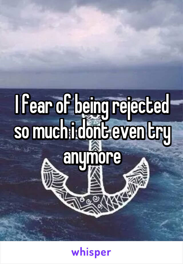 I fear of being rejected so much i dont even try anymore