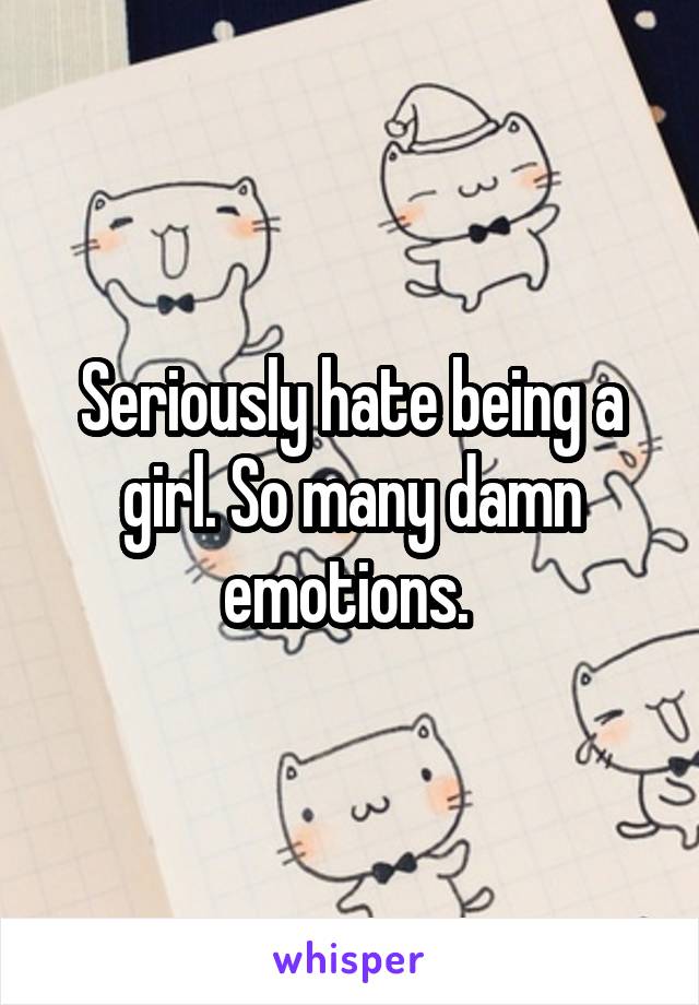 Seriously hate being a girl. So many damn emotions. 