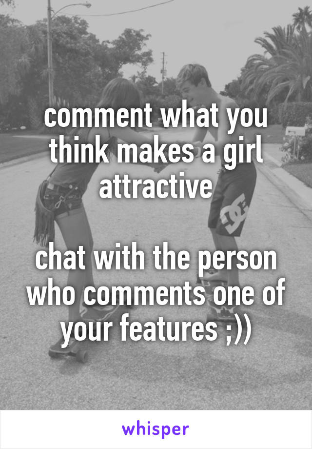 comment what you think makes a girl attractive

chat with the person who comments one of your features ;))