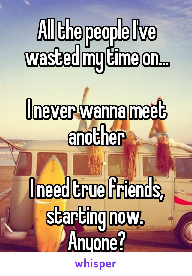 All the people I've wasted my time on...

I never wanna meet another

I need true friends, starting now. 
Anyone?