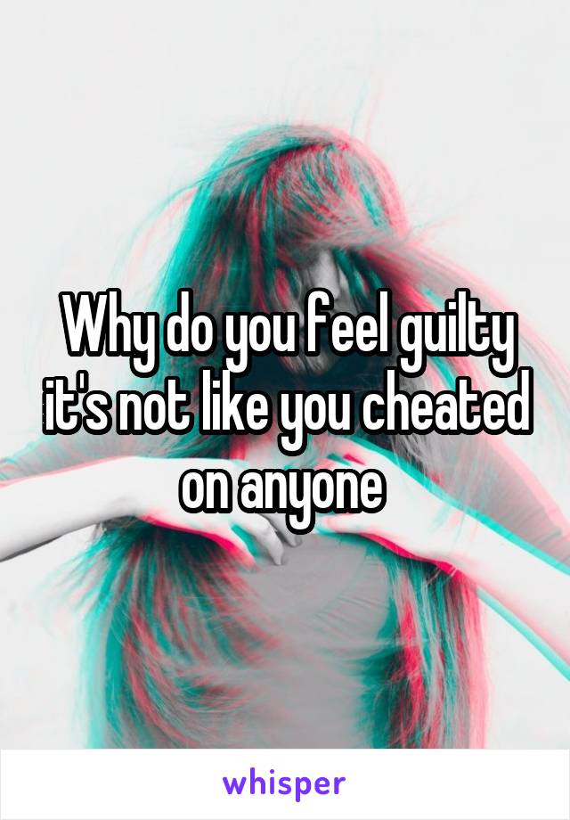 Why do you feel guilty it's not like you cheated on anyone 