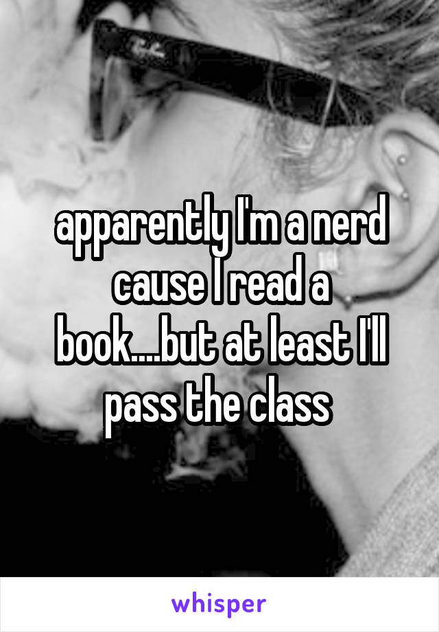 apparently I'm a nerd cause I read a book....but at least I'll pass the class 