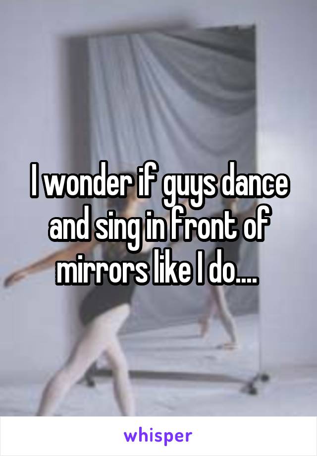 I wonder if guys dance and sing in front of mirrors like I do.... 