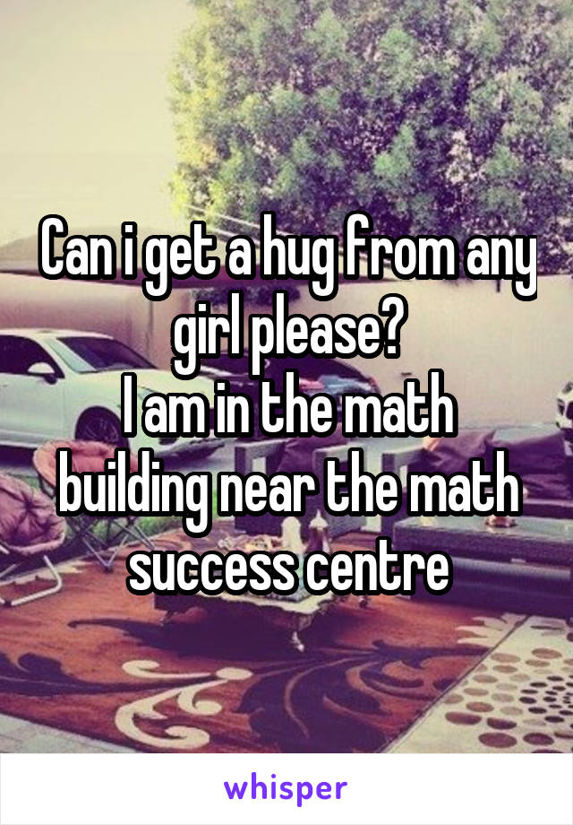 Can i get a hug from any girl please?
I am in the math building near the math success centre