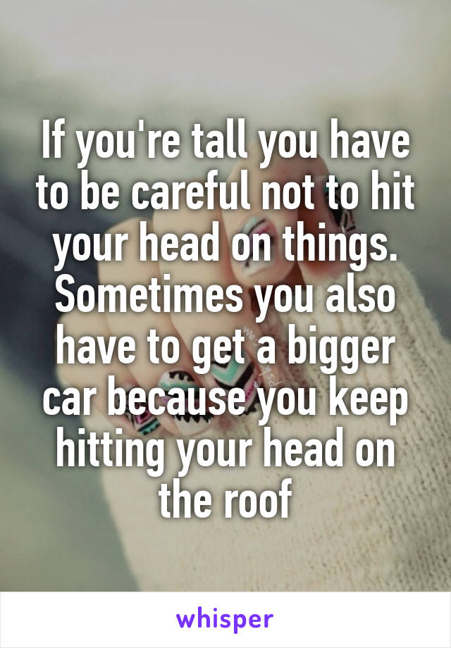 If you're tall you have to be careful not to hit your head on things. Sometimes you also have to get a bigger car because you keep hitting your head on the roof