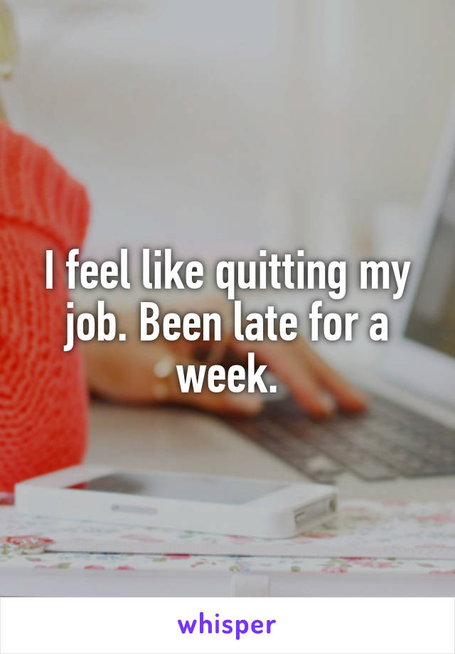 I feel like quitting my job. Been late for a week.