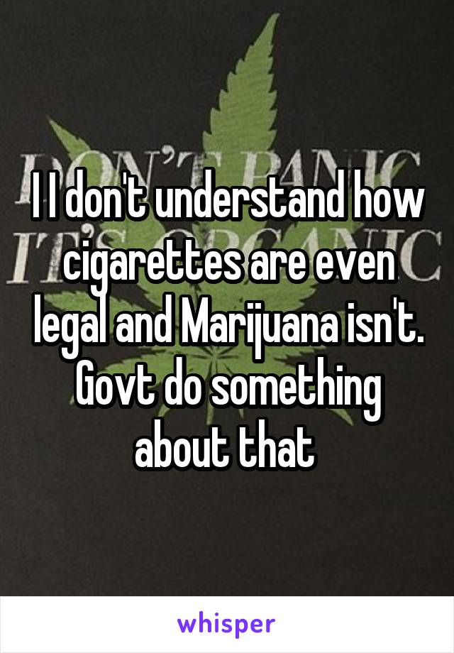 I I don't understand how cigarettes are even legal and Marijuana isn't. Govt do something about that 