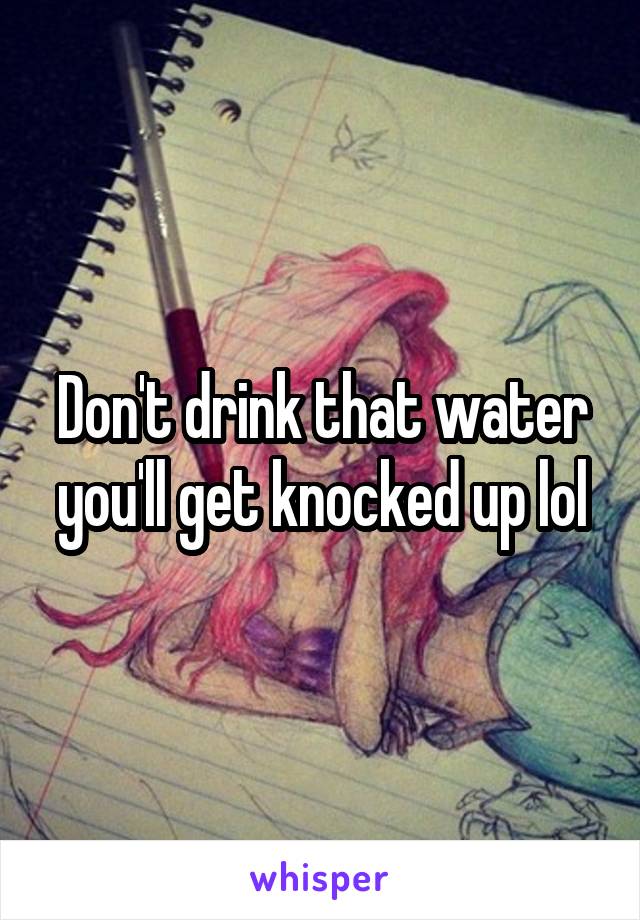 Don't drink that water you'll get knocked up lol