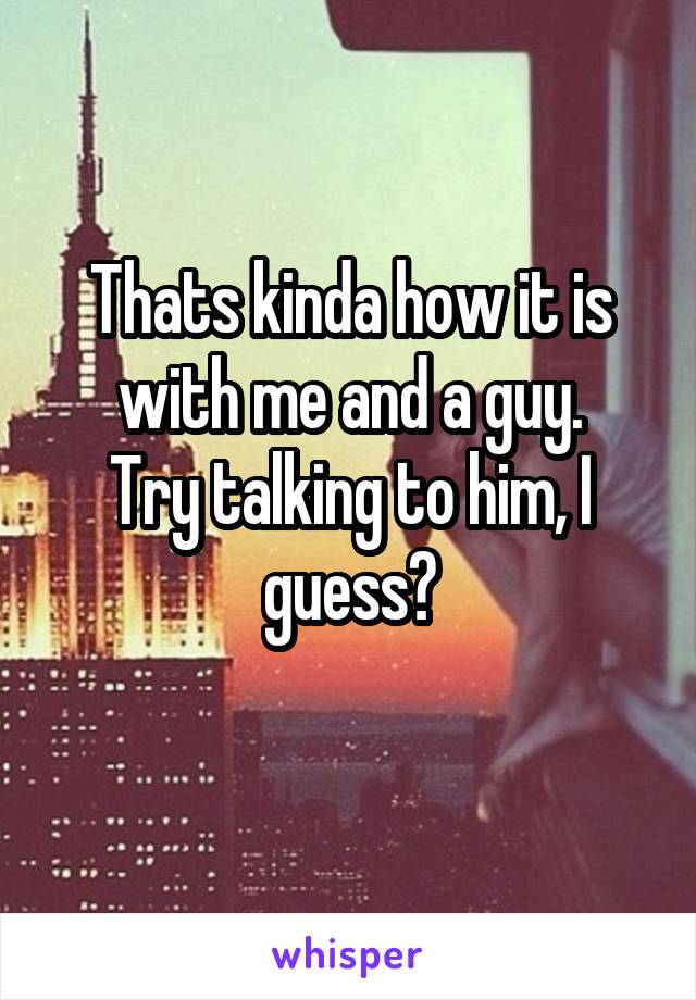 Thats kinda how it is with me and a guy.
Try talking to him, I guess?
