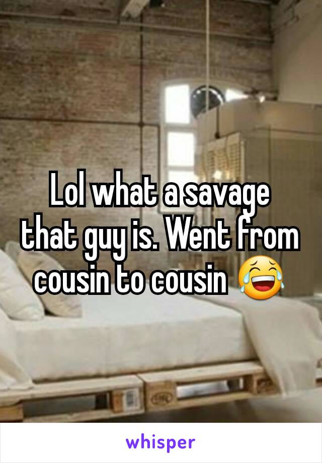 Lol what a savage that guy is. Went from cousin to cousin 😂