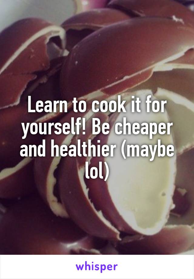 Learn to cook it for yourself! Be cheaper and healthier (maybe lol)