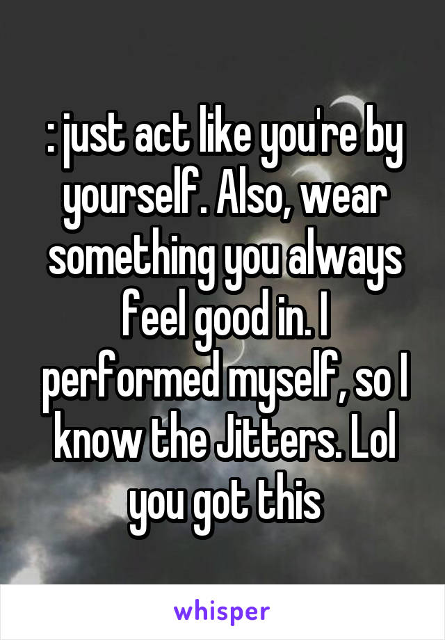 : just act like you're by yourself. Also, wear something you always feel good in. I performed myself, so I know the Jitters. Lol you got this