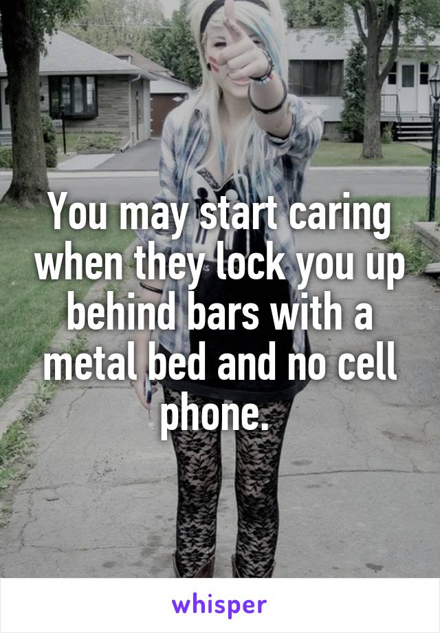 You may start caring when they lock you up behind bars with a metal bed and no cell phone. 