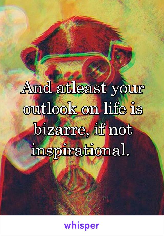 And atleast your outlook on life is bizarre, if not inspirational. 