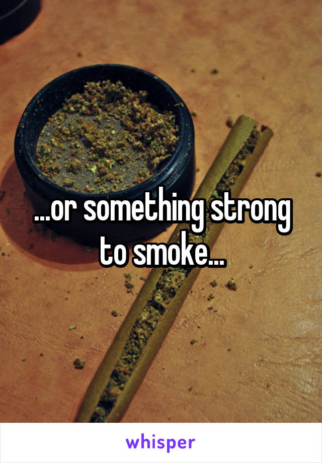 ...or something strong to smoke...