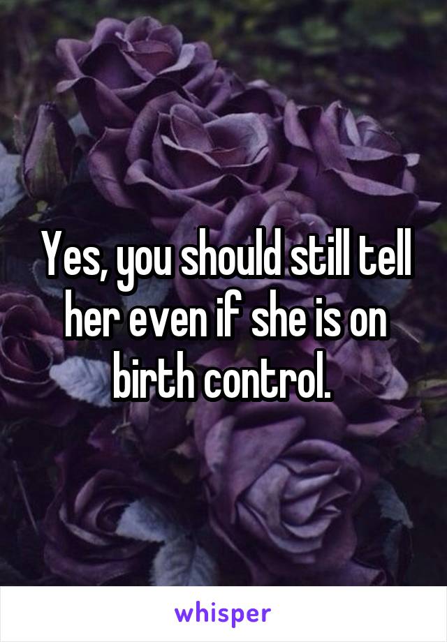Yes, you should still tell her even if she is on birth control. 