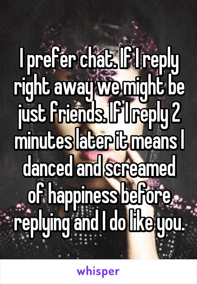 I prefer chat. If I reply right away we might be just friends. If I reply 2 minutes later it means I danced and screamed of happiness before replying and I do like you.