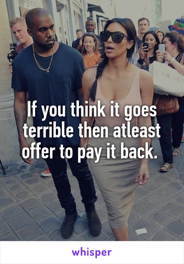 If you think it goes terrible then atleast offer to pay it back. 