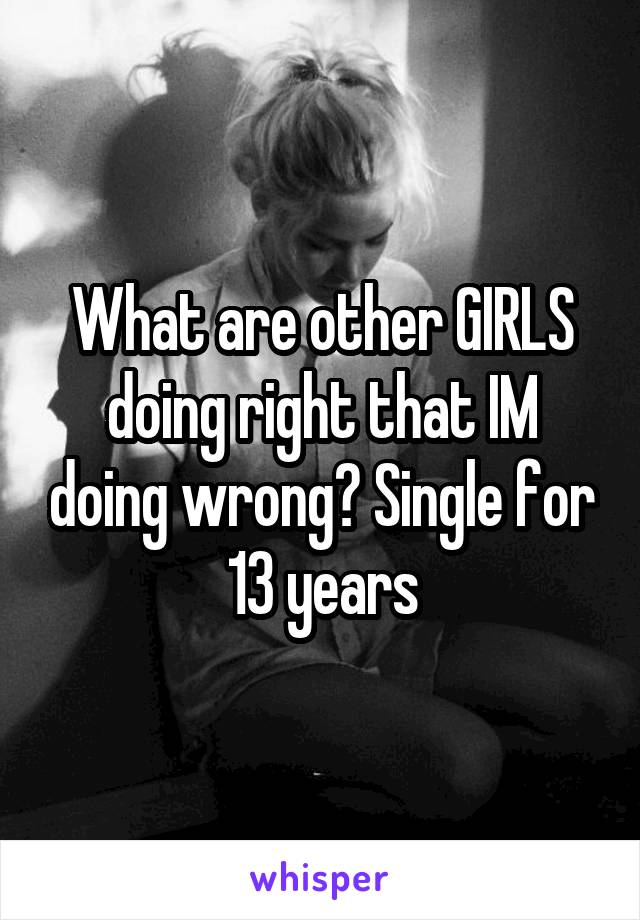 What are other GIRLS doing right that IM doing wrong? Single for 13 years